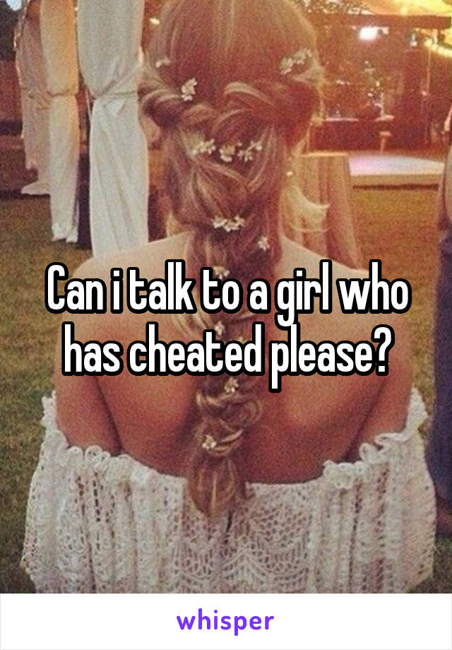 Can i talk to a girl who has cheated please?