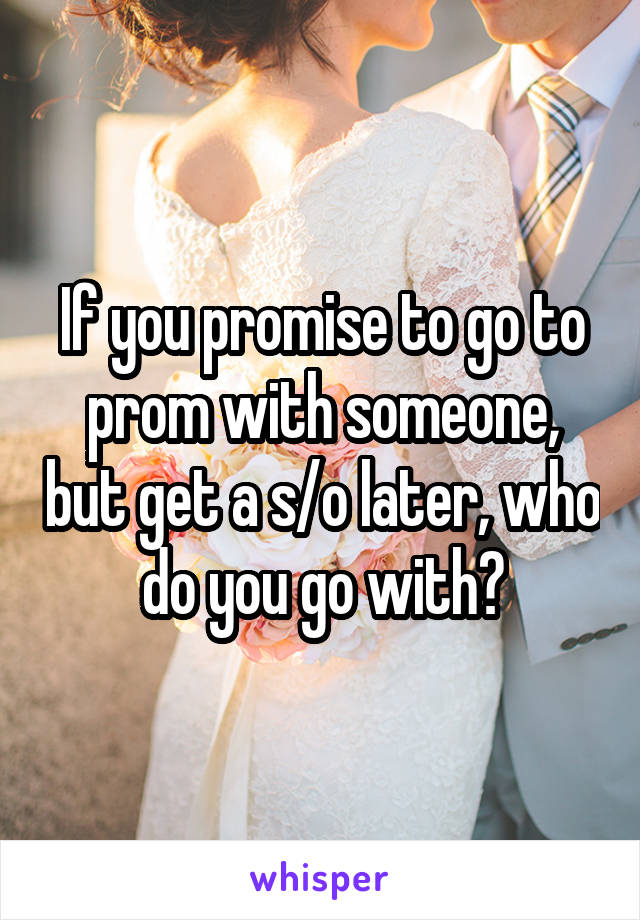 If you promise to go to prom with someone, but get a s/o later, who do you go with?