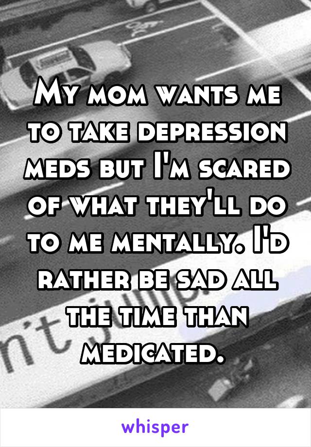 My mom wants me to take depression meds but I'm scared of what they'll do to me mentally. I'd rather be sad all the time than medicated. 