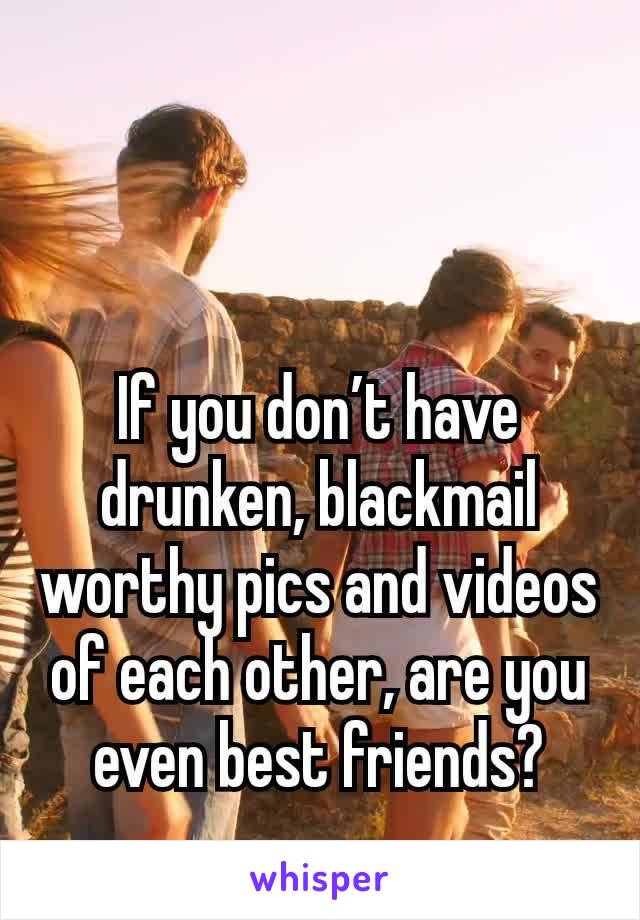 If you don’t have drunken, blackmail worthy pics and videos of each other, are you even best friends?