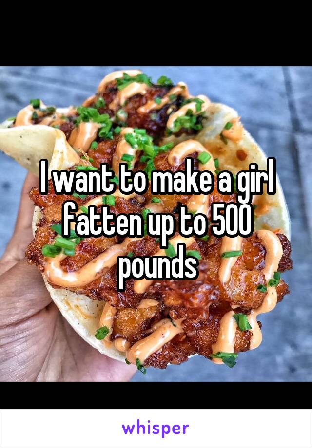 I want to make a girl fatten up to 500 pounds
