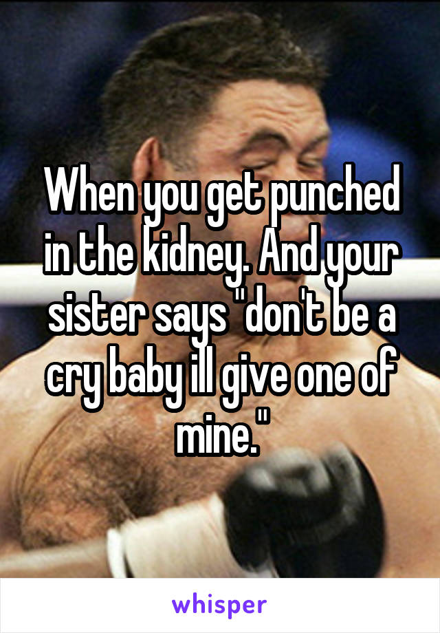 When you get punched in the kidney. And your sister says "don't be a cry baby ill give one of mine."