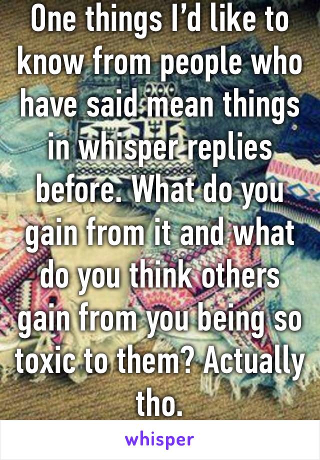 One things I’d like to know from people who have said mean things in whisper replies before. What do you gain from it and what do you think others gain from you being so toxic to them? Actually tho.