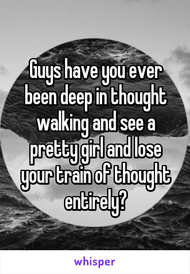 Guys have you ever been deep in thought walking and see a pretty girl and lose your train of thought entirely?