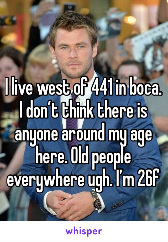 I live west of 441 in boca. I don’t think there is anyone around my age here. Old people everywhere ugh. I’m 26f