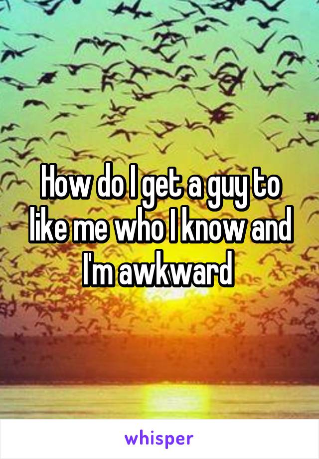 How do I get a guy to like me who I know and I'm awkward 