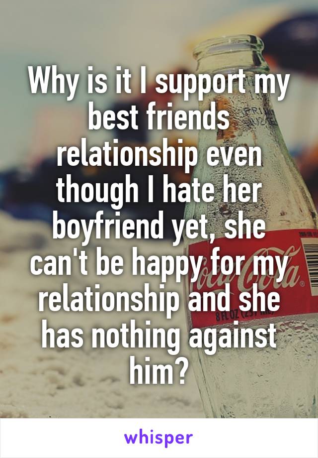 Why is it I support my best friends relationship even though I hate her boyfriend yet, she can't be happy for my relationship and she has nothing against him?
