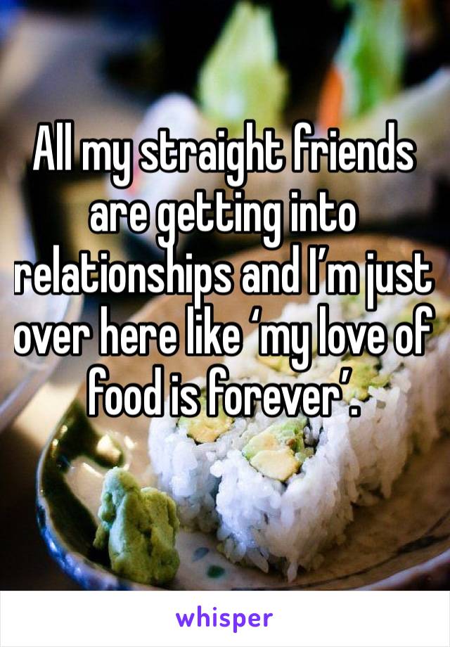 All my straight friends are getting into relationships and I’m just over here like ‘my love of food is forever’.