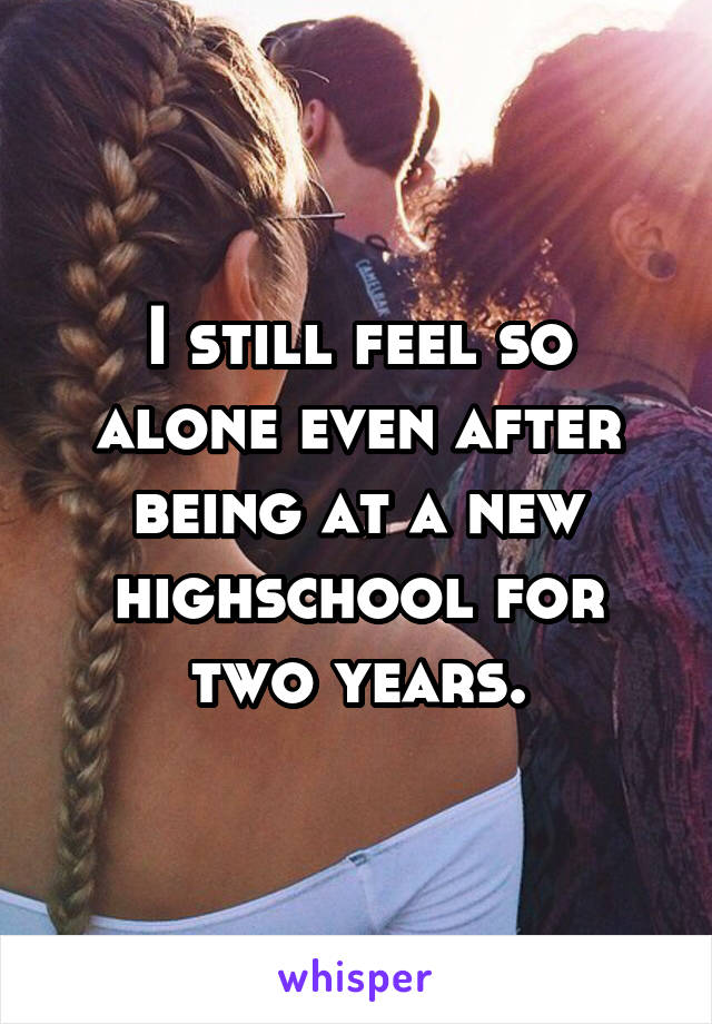 I still feel so alone even after being at a new highschool for two years.