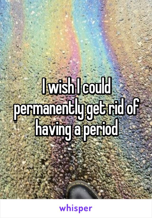 I wish I could permanently get rid of having a period