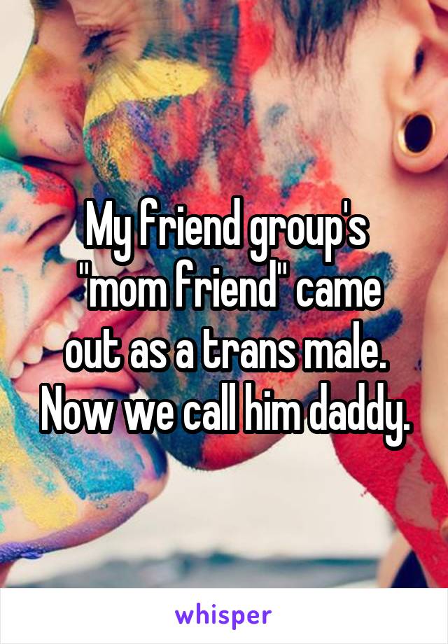 My friend group's
 "mom friend" came out as a trans male. Now we call him daddy.