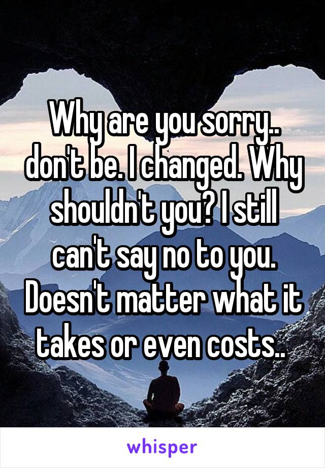 Why are you sorry.. don't be. I changed. Why shouldn't you? I still can't say no to you. Doesn't matter what it takes or even costs.. 