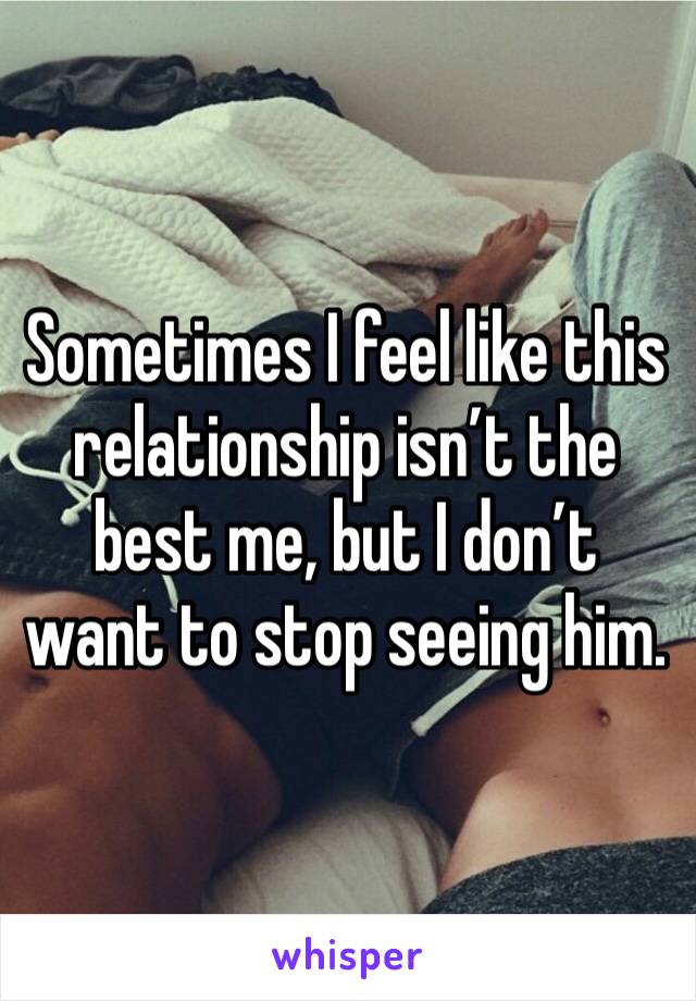 Sometimes I feel like this relationship isn’t the best me, but I don’t want to stop seeing him.