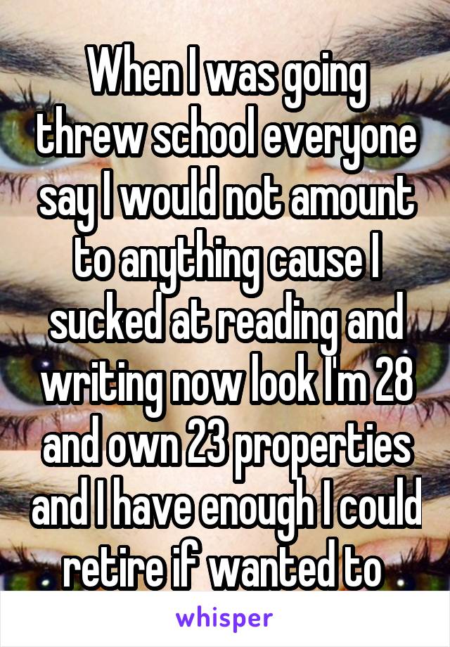When I was going threw school everyone say I would not amount to anything cause I sucked at reading and writing now look I'm 28 and own 23 properties and I have enough I could retire if wanted to 