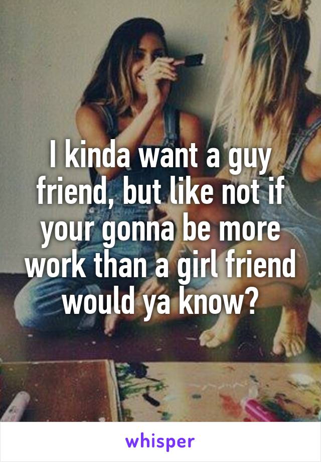 I kinda want a guy friend, but like not if your gonna be more work than a girl friend would ya know?