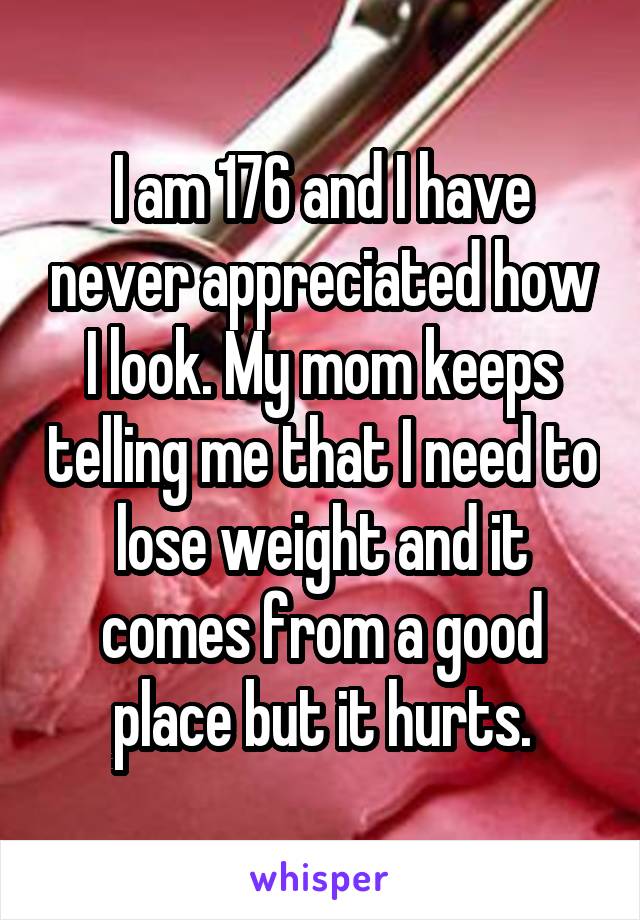 I am 176 and I have never appreciated how I look. My mom keeps telling me that I need to lose weight and it comes from a good place but it hurts.