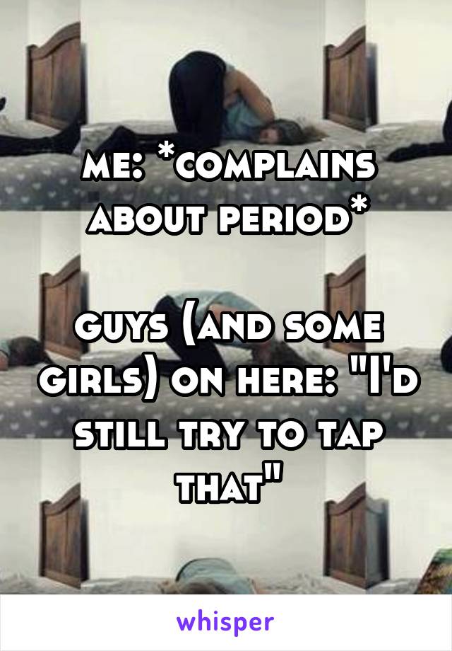 me: *complains about period*

guys (and some girls) on here: "I'd still try to tap that"