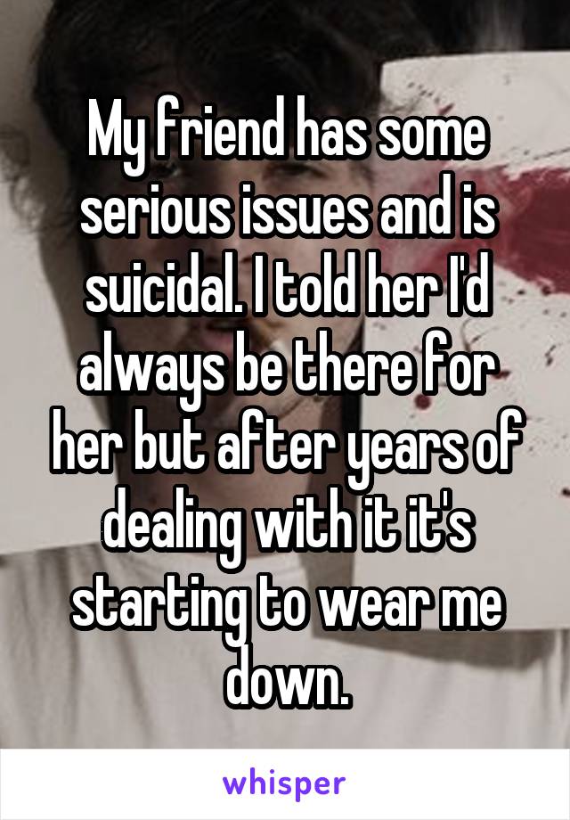 My friend has some serious issues and is suicidal. I told her I'd always be there for her but after years of dealing with it it's starting to wear me down.