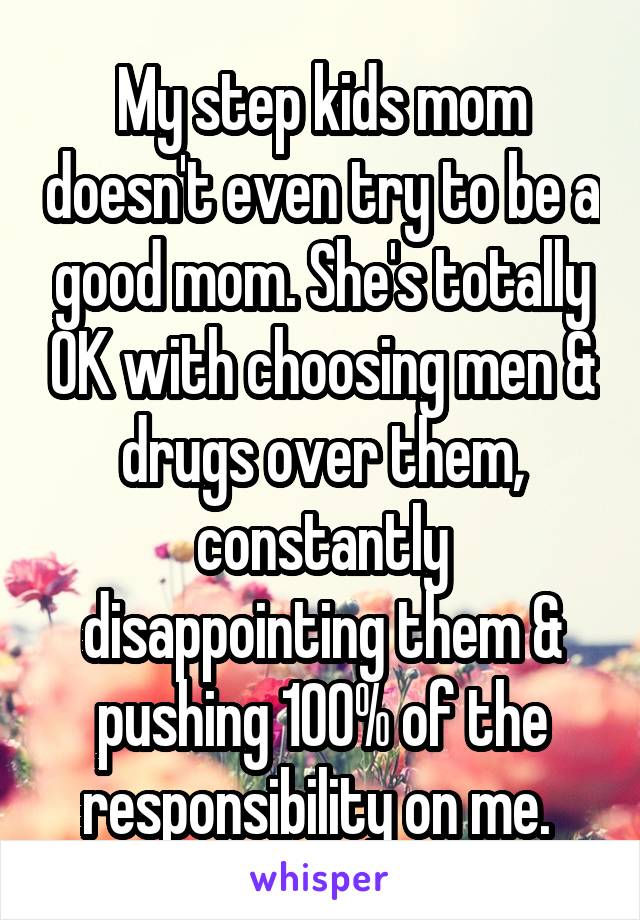 My step kids mom doesn't even try to be a good mom. She's totally OK with choosing men & drugs over them, constantly disappointing them & pushing 100% of the responsibility on me. 