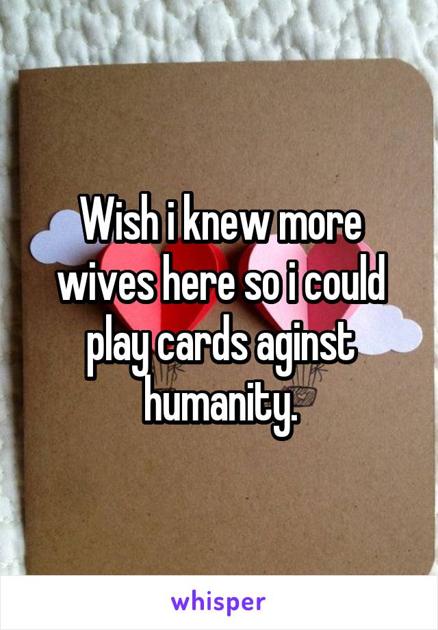 Wish i knew more wives here so i could play cards aginst humanity.