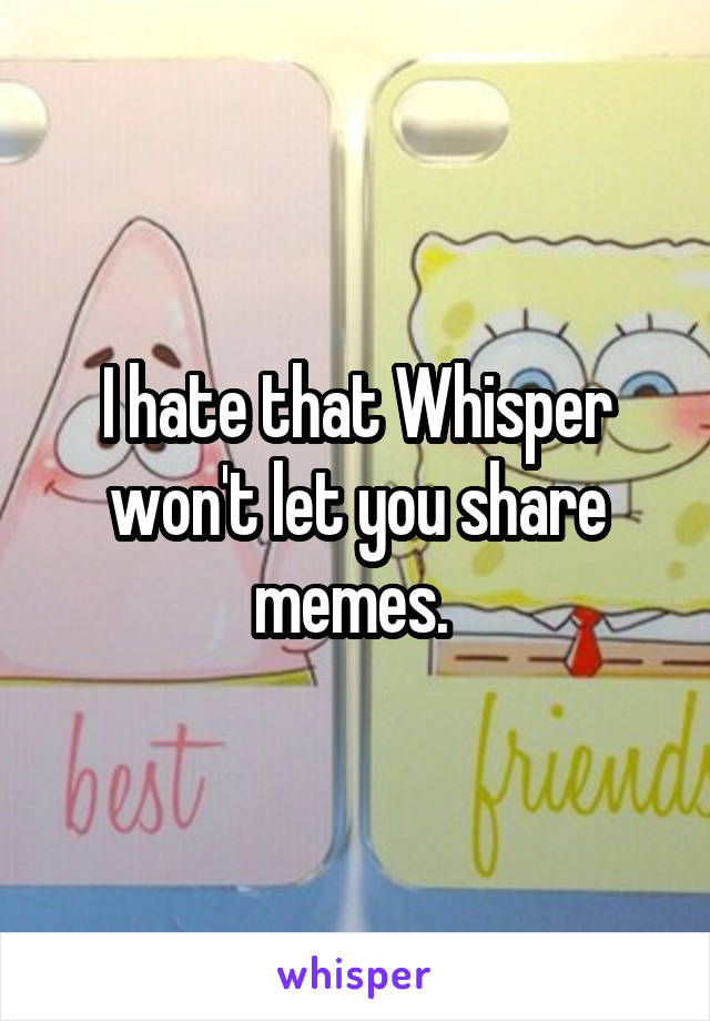 I hate that Whisper won't let you share memes. 