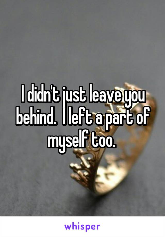 I didn't just leave you behind.  I left a part of myself too. 