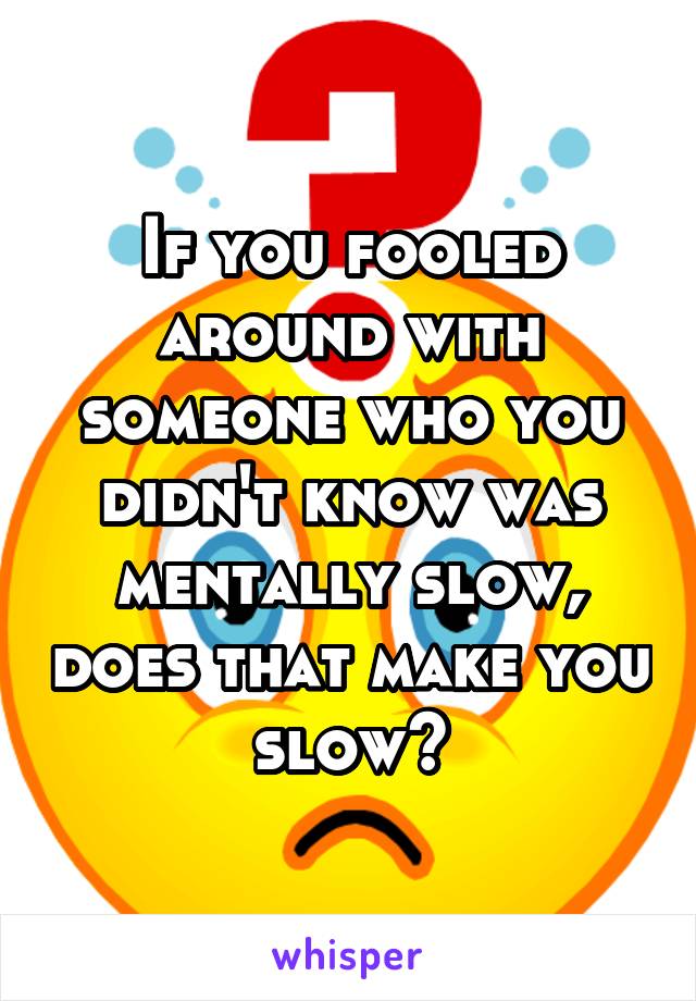 If you fooled around with someone who you didn't know was mentally slow, does that make you slow?