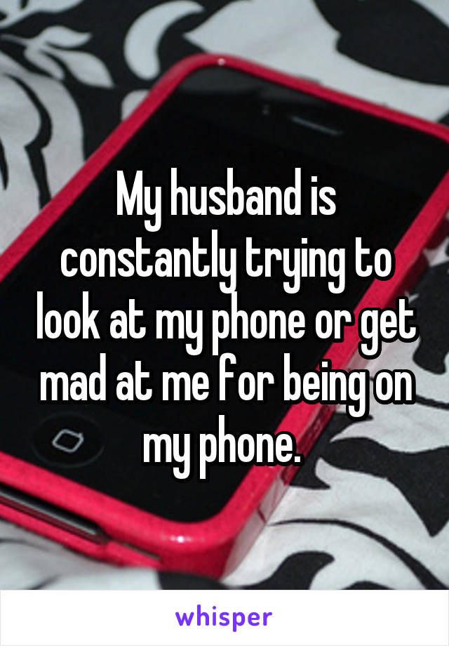 My husband is constantly trying to look at my phone or get mad at me for being on my phone. 