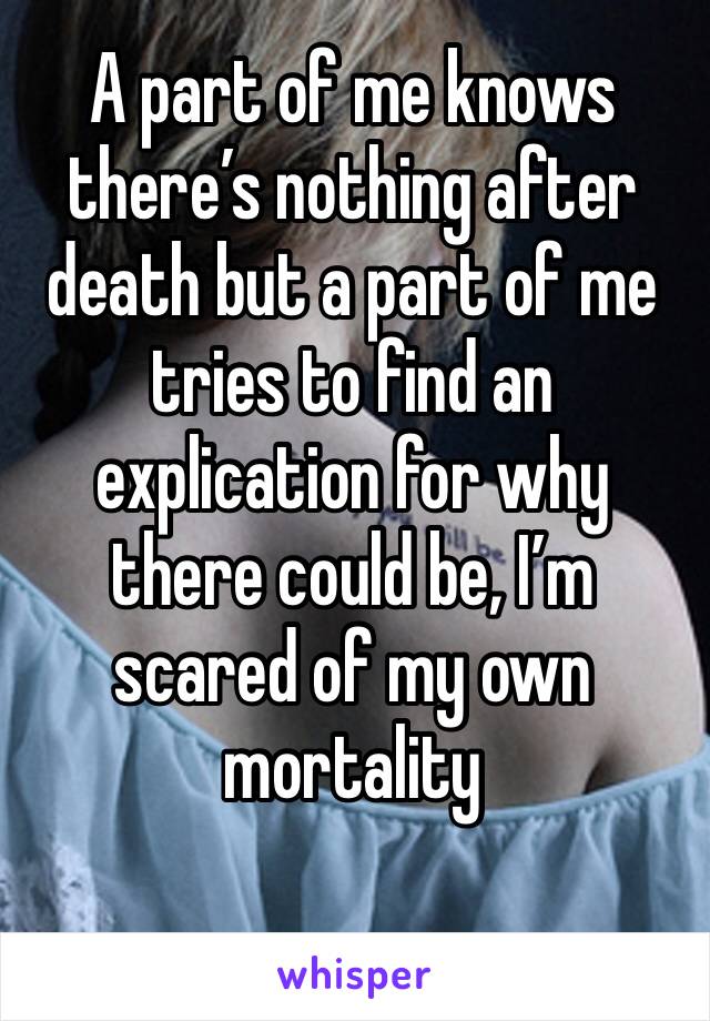 A part of me knows there’s nothing after death but a part of me tries to find an explication for why there could be, I’m scared of my own mortality 