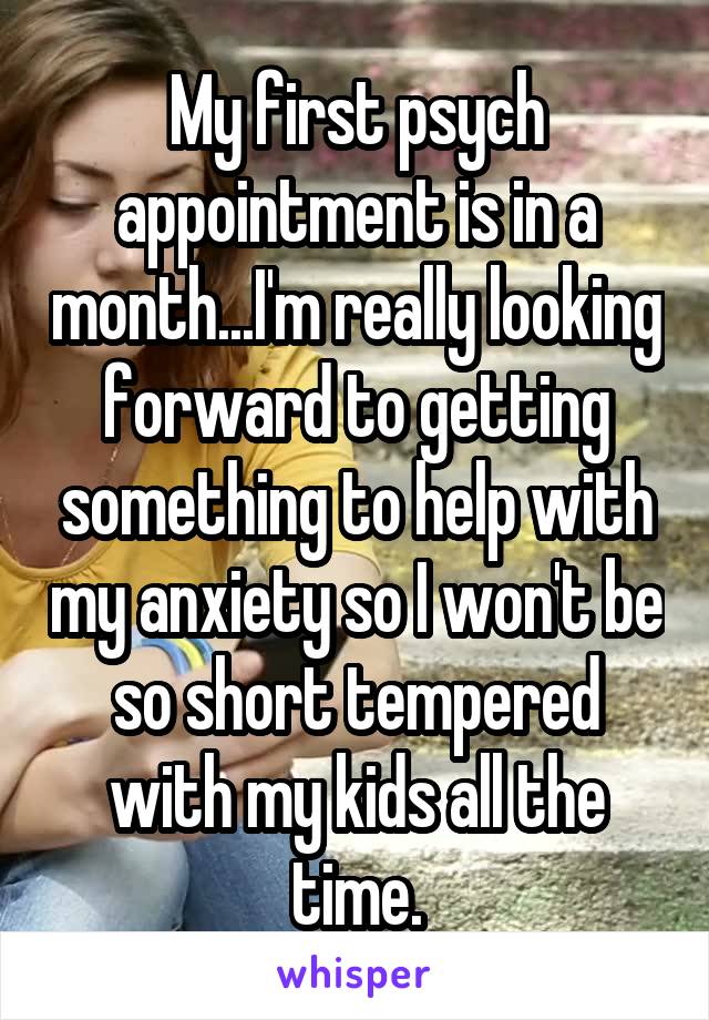 My first psych appointment is in a month...I'm really looking forward to getting something to help with my anxiety so I won't be so short tempered with my kids all the time.