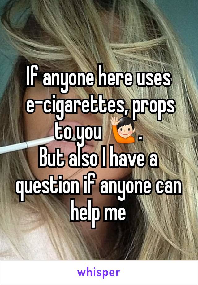 If anyone here uses
 e-cigarettes, props to you 🙋🏻‍♂️.
But also I have a question if anyone can help me