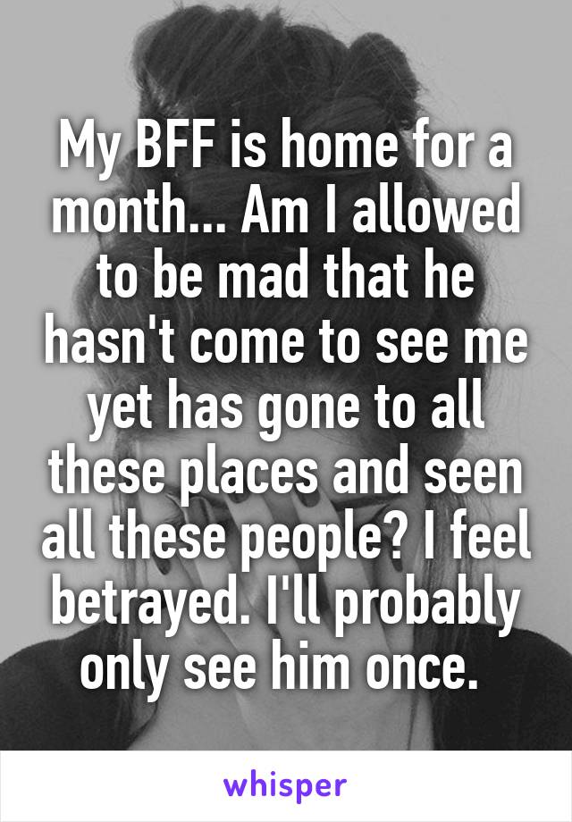 My BFF is home for a month... Am I allowed to be mad that he hasn't come to see me yet has gone to all these places and seen all these people? I feel betrayed. I'll probably only see him once. 