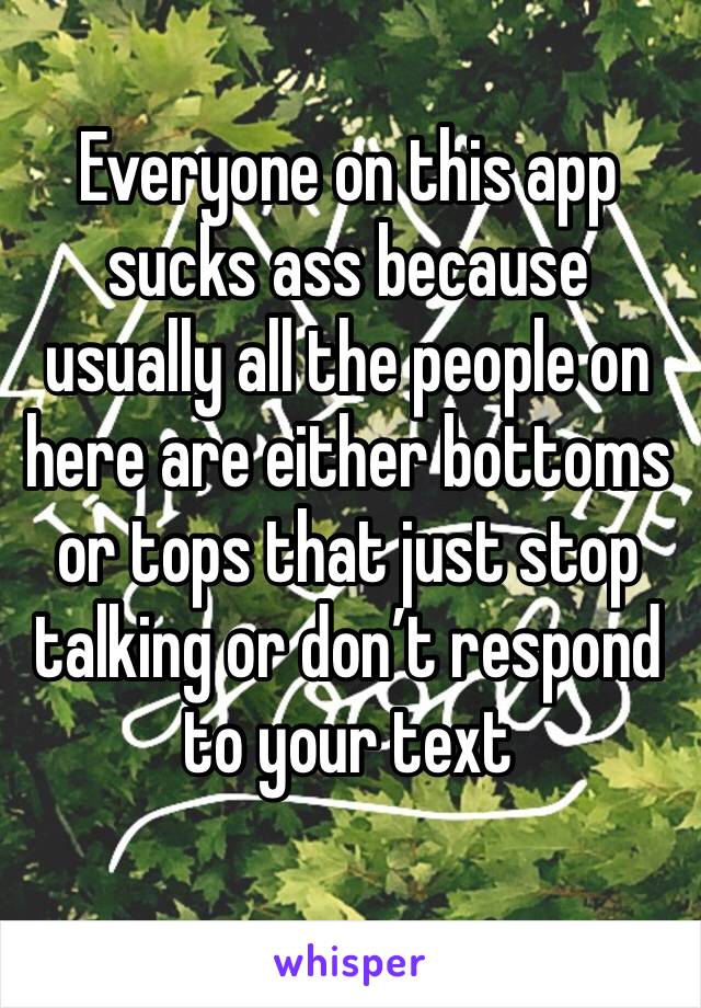 Everyone on this app sucks ass because usually all the people on here are either bottoms or tops that just stop talking or don’t respond to your text