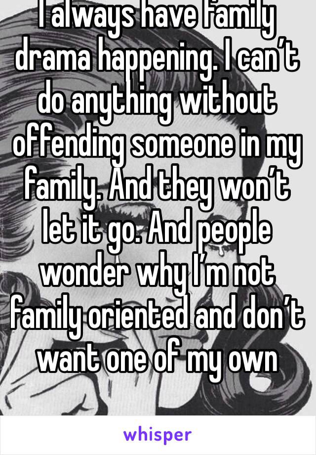 I always have family drama happening. I can’t do anything without offending someone in my family. And they won’t let it go. And people wonder why I’m not family oriented and don’t want one of my own