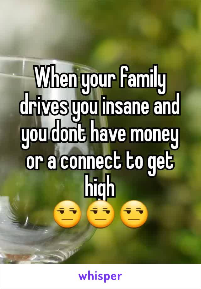 When your family drives you insane and you dont have money or a connect to get high
😒😒😒