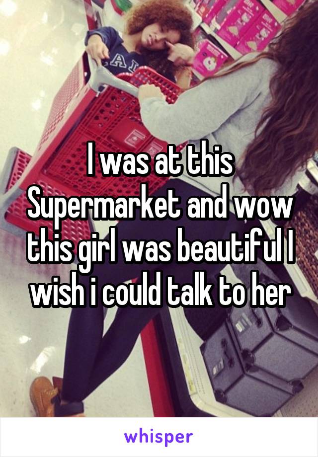 I was at this Supermarket and wow this girl was beautiful I wish i could talk to her