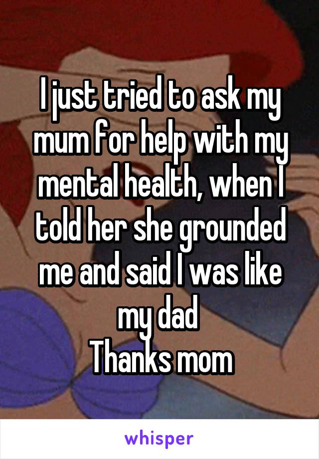 I just tried to ask my mum for help with my mental health, when I told her she grounded me and said I was like my dad 
Thanks mom