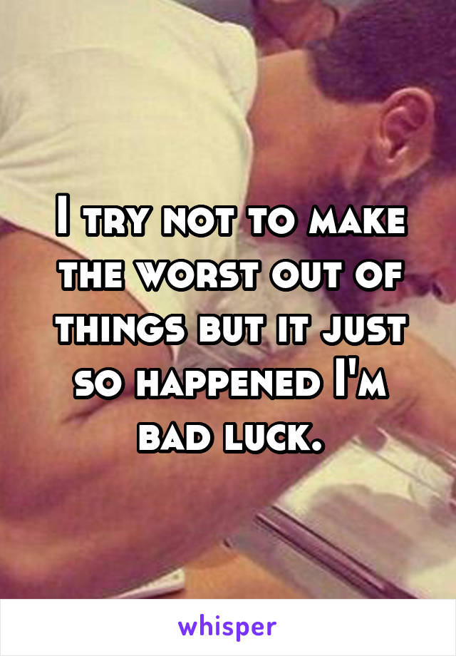 I try not to make the worst out of things but it just so happened I'm bad luck.