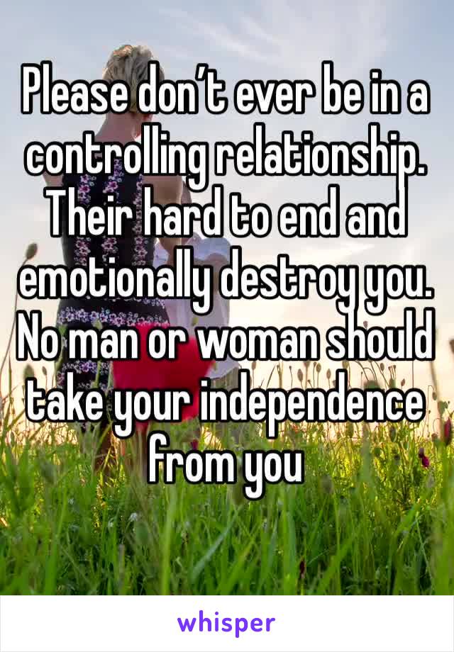 Please don’t ever be in a controlling relationship. 
Their hard to end and emotionally destroy you. No man or woman should take your independence from you
