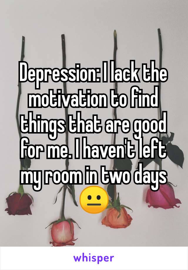 Depression: I lack the motivation to find things that are good for me. I haven't left my room in two days 😐
