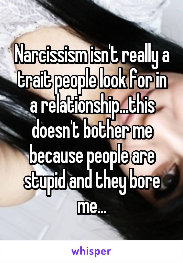 Narcissism isn't really a trait people look for in a relationship...this doesn't bother me because people are stupid and they bore me...