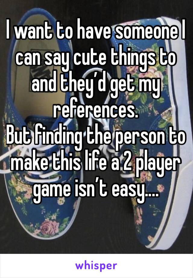 I want to have someone I can say cute things to and they’d get my references.
But finding the person to make this life a 2 player game isn’t easy....