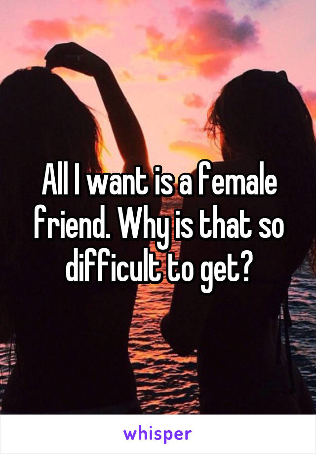 All I want is a female friend. Why is that so difficult to get?