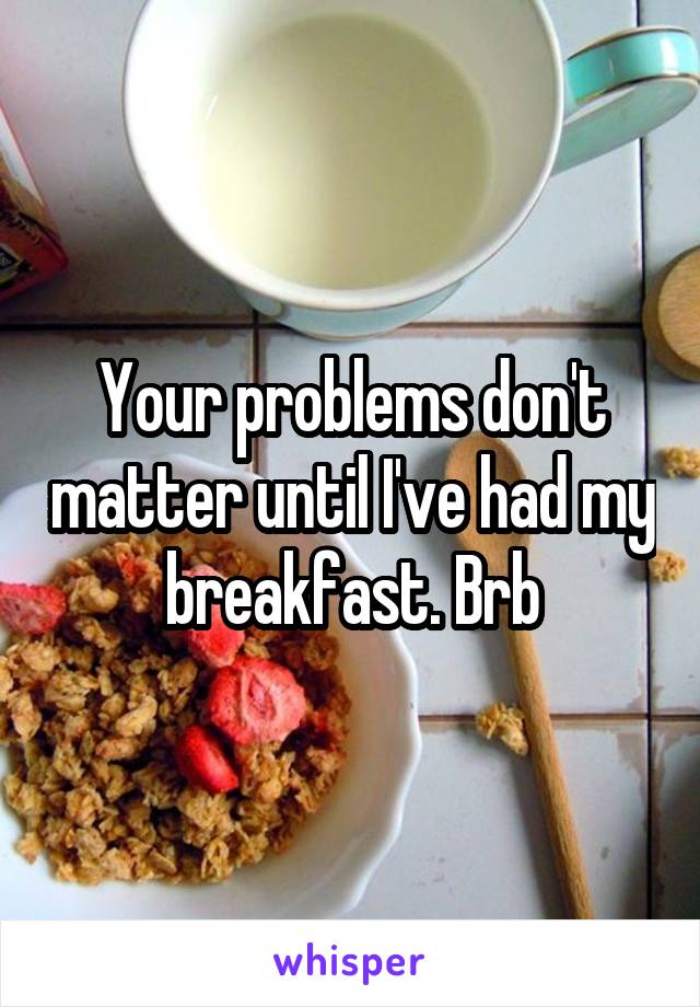 Your problems don't matter until I've had my breakfast. Brb
