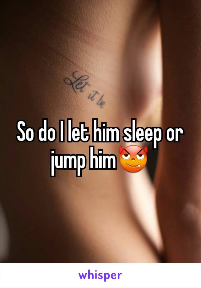 So do I let him sleep or jump him😈