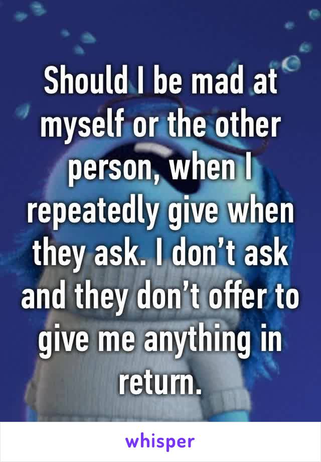 Should I be mad at myself or the other person, when I repeatedly give when they ask. I don’t ask and they don’t offer to give me anything in return. 