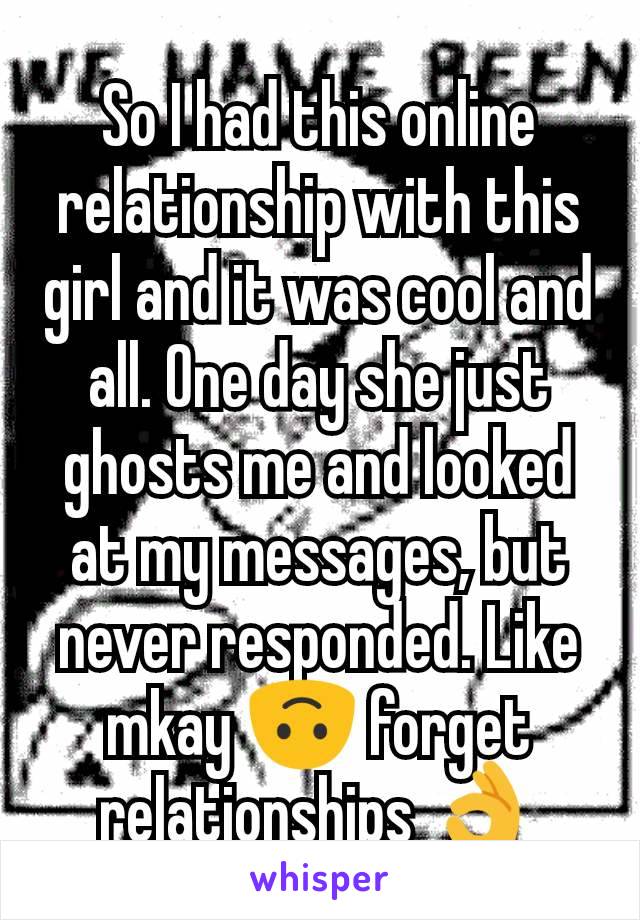 So I had this online relationship with this girl and it was cool and all. One day she just ghosts me and looked at my messages, but never responded. Like mkay 🙃 forget relationships 👌
