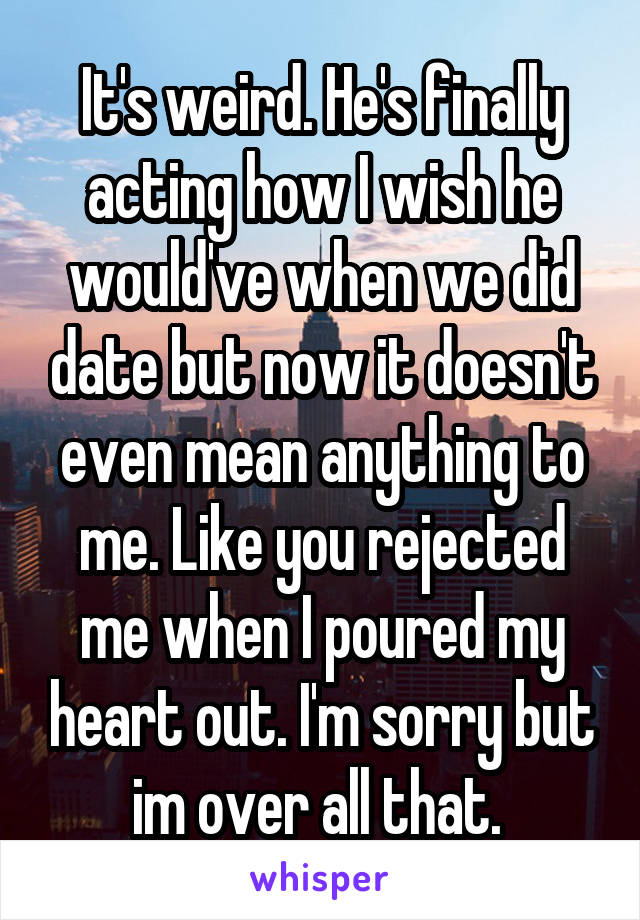 It's weird. He's finally acting how I wish he would've when we did date but now it doesn't even mean anything to me. Like you rejected me when I poured my heart out. I'm sorry but im over all that. 