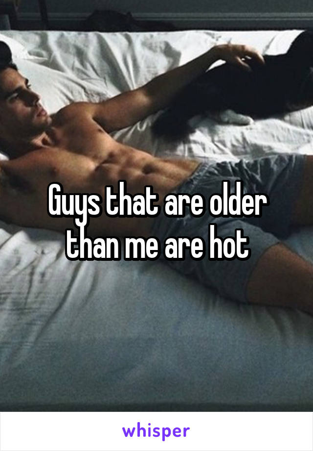 Guys that are older than me are hot