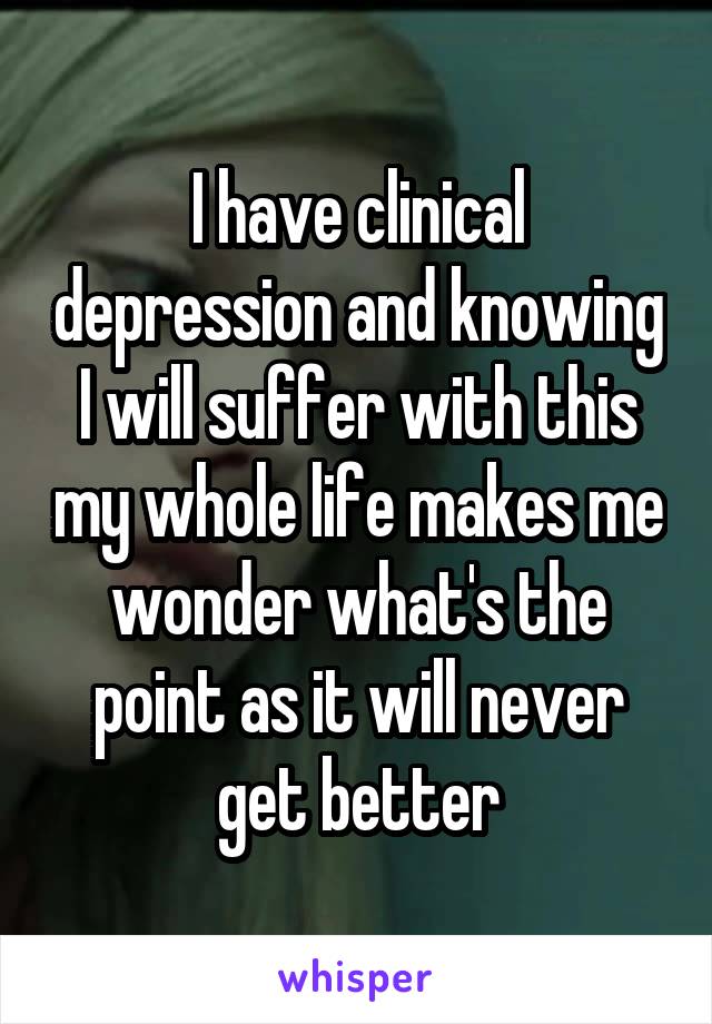 I have clinical depression and knowing I will suffer with this my whole life makes me wonder what's the point as it will never get better